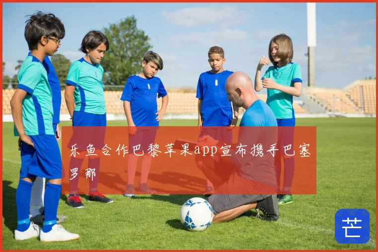乐鱼合作巴黎苹果app宣布携手巴塞罗那