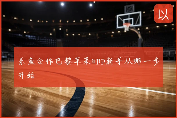 乐鱼合作巴黎苹果app新手从哪一步开始